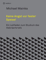 Title: Keine Angst vor fester Speise!: Ein Leitfaden zum Studium des Hebräerbriefs, Author: Michael Mainka