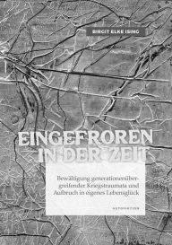 Title: Eingefroren in der Zeit: Bewältigung generationenübergreifender Kriegstraumata und Aufbruch in eigenes Lebensglück, Author: Birgit Elke Ising