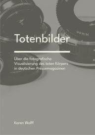 Title: Totenbilder: Über die fotografische Visualisierung des toten Körpers in deutschen Pressemagazinen, Author: Karen Wolff