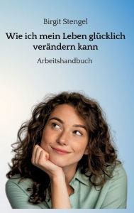 Title: Wie ich mein Leben glücklich verändern kann: Arbeitshandbuch, Author: Birgit Stengel