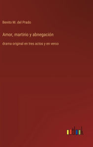 Title: Amor, martirio y abnegaciï¿½n: drama original en tres actos y en verso, Author: Benito M del Prado