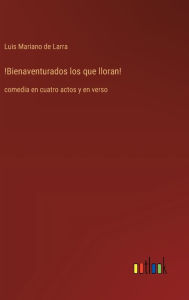 Title: !Bienaventurados los que lloran!: comedia en cuatro actos y en verso, Author: Luis Mariano De Larra