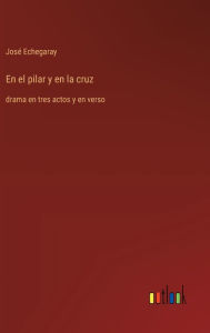 Title: En el pilar y en la cruz: drama en tres actos y en verso, Author: Josï Echegaray