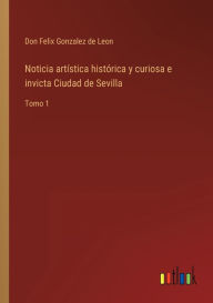 Title: Noticia artística histórica y curiosa e invicta Ciudad de Sevilla: Tomo 1, Author: Don Felix Gonzalez de Leon