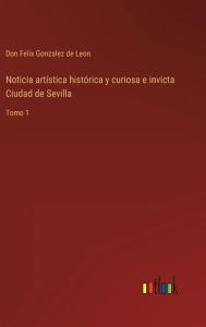 Title: Noticia artï¿½stica histï¿½rica y curiosa e invicta Ciudad de Sevilla: Tomo 1, Author: Don Felix Gonzalez de Leon