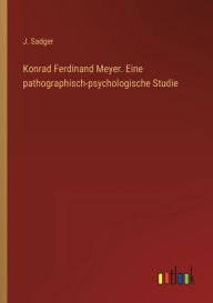 Title: Konrad Ferdinand Meyer. Eine pathographisch-psychologische Studie, Author: J. Sadger