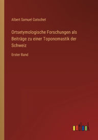 Title: Ortsetymologische Forschungen als Beitrï¿½ge zu einer Toponomastik der Schweiz: Erster Band, Author: Albert Samuel Gatschet