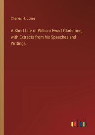 Title: A Short Life of William Ewart Gladstone, with Extracts from his Speeches and Writings, Author: Charles H Jones