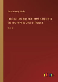 Title: Practice, Pleading and Forms Adapted to the new Revised Code of Indiana: Vol. III, Author: John Downey Works