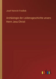 Title: Archï¿½ologie der Leidensgeschichte unsers Herrn Jesu Christi, Author: Josef Heinrich Friedlieb