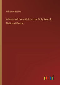 Title: A National Constitution: the Only Road to National Peace, Author: William Giles Dix