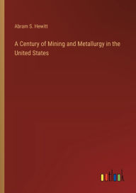 Title: A Century of Mining and Metallurgy in the United States, Author: Abram S Hewitt