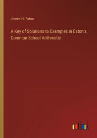 Title: A Key of Solutions to Examples in Eaton's Common School Arithmetic, Author: James H Eaton