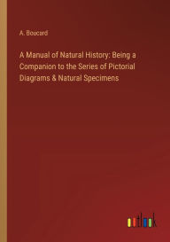 Title: A Manual of Natural History: Being a Companion to the Series of Pictorial Diagrams & Natural Specimens, Author: A Boucard