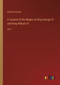 Title: A Journal of the Reigns of King George IV and King William IV: Vol. I, Author: Charles Greville