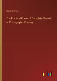 Title: The Practical Printer. A Complete Manual of Photographic Printing, Author: Charles Hearn