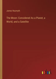Title: The Moon: Considered As a Planet, a World, and a Satellite, Author: James Nasmyth