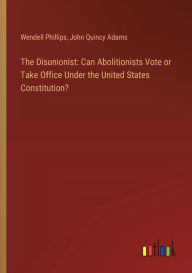 Title: The Disunionist: Can Abolitionists Vote or Take Office Under the United States Constitution?, Author: John Quincy Adams Former