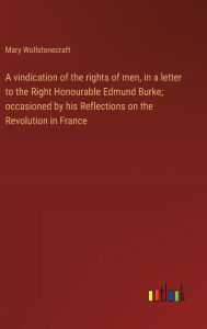 Title: A vindication of the rights of men, in a letter to the Right Honourable Edmund Burke; occasioned by his Reflections on the Revolution in France, Author: Mary Wollstonecraft