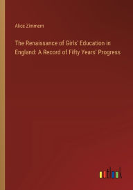 Title: The Renaissance of Girls' Education in England: A Record of Fifty Years' Progress, Author: Alice Zimmern