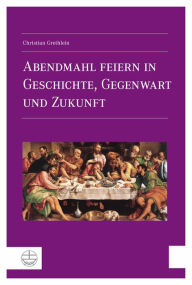 Title: Abendmahl feiern in Geschichte, Gegenwart und Zukunft, Author: Christian Grethlein