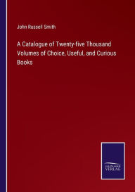 Title: A Catalogue of Twenty-five Thousand Volumes of Choice, Useful, and Curious Books, Author: John Russell Smith