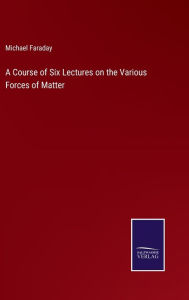 Title: A Course of Six Lectures on the Various Forces of Matter, Author: Michael Faraday