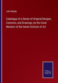 Title: Catalogue of a Series of Original Designs, Cartoons, and Drawings, by the Great Masters of the Italian Schools of Art, Author: John Bayley