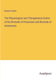 Title: The Physiological and Therapeutical Action of the Bromide of Potassium and Bromide of Ammonium, Author: Edward Clarke