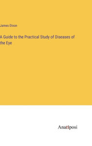 Title: A Guide to the Practical Study of Diseases of the Eye, Author: James Dixon