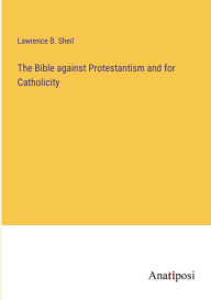 Title: The Bible against Protestantism and for Catholicity, Author: Lawrence B. Sheil