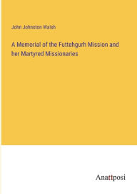 Title: A Memorial of the Futtehgurh Mission and her Martyred Missionaries, Author: John Johnston Walsh