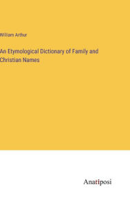 Title: An Etymological Dictionary of Family and Christian Names, Author: William Arthur