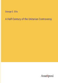 Title: A Half-Century of the Unitarian Controversy, Author: George E. Ellis