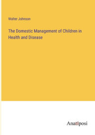 Title: The Domestic Management of Children in Health and Disease, Author: Walter Johnson