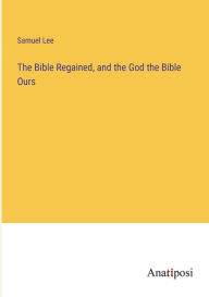 Title: The Bible Regained, and the God the Bible Ours, Author: Samuel Lee