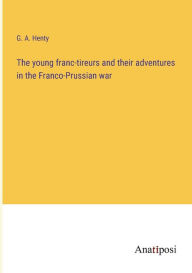 Title: The young franc-tireurs and their adventures in the Franco-Prussian war, Author: G. A. Henty