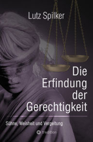 Title: Die Erfindung der Gerechtigkeit: Sühne, Weisheit und Vergeltung, Author: Lutz Spilker