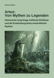 Title: Artus: Von Mythen zu Legenden: Historische Ursprünge, keltische Einflüsse und die Entwicklung eines unsterblichen Mythos, Author: Henry S. Wood