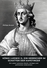 Title: König Ludwig X.: Ein Herrscher im Schatten der Kapetinger: Ein Leben zwischen Macht, Intrigen und politischen Umbrüchen, Author: Philipp Brunel