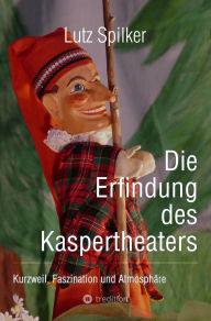 Title: Die Erfindung des Kaspertheaters: Kurzweil, Faszination und Atmosphäre, Author: Lutz Spilker