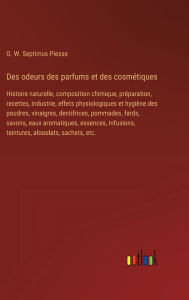 Title: Des odeurs des parfums et des cosmï¿½tiques: Histoire naturelle, composition chimique, prï¿½paration, recettes, industrie, effets physiologiques et hygiï¿½ne des poudres, vinaigres, dentifrices, pommades, fards, savons, eaux aromatiques, essences, infusio, Author: G W Septimus Piesse