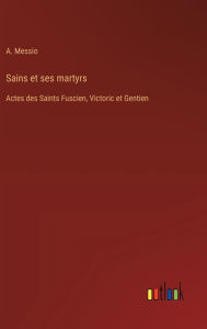 Title: Sains et ses martyrs: Actes des Saints Fuscien, Victoric et Gentien, Author: A Messio