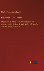 Title: Histoire de l'Asie Centrale: Afghanistan, Boukhara, Khiva, Khoqand depuis les derniï¿½res annï¿½es du rï¿½gne de Nadir Chï¿½h, 1153, jusqu'en 1233 de L'Hï¿½gire, 1740-1818, Author: Charles Henri Auguste Schefer