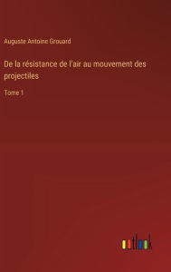 Title: De la rï¿½sistance de l'air au mouvement des projectiles: Tome 1, Author: Auguste Antoine Grouard
