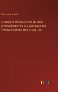 Title: Monografia storica e critica sul luogo preciso del martirio di S. Settimio primo vescovo e patrono della cittï¿½ di Jesi, Author: Giovanni Annibaldi