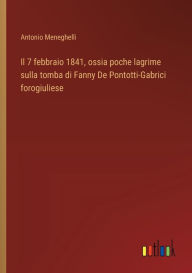 Title: Il 7 febbraio 1841, ossia poche lagrime sulla tomba di Fanny De Pontotti-Gabrici forogiuliese, Author: Antonio Meneghelli