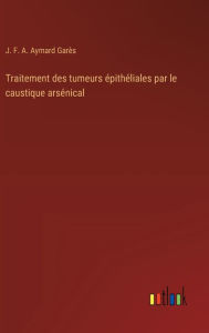 Title: Traitement des tumeurs ï¿½pithï¿½liales par le caustique arsï¿½nical, Author: J F a Aymard Garïs