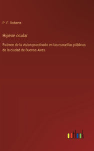 Title: Hijiene ocular: Exï¿½men de la vision practicado en las escuellas pï¿½blicas de la ciudad de Buenos Aires, Author: P F Roberts