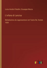 Title: L'orfana di Lancisa: Melodramma da rappresentarsi nel Teatro Re, l'estate 1838, Author: Luisa Amalia Paladini